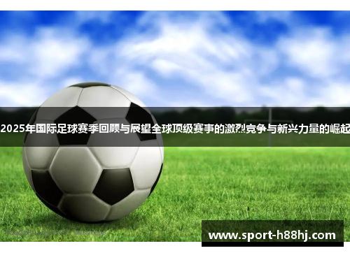 2025年国际足球赛季回顾与展望全球顶级赛事的激烈竞争与新兴力量的崛起